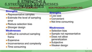 8.STRENGTHS &
W
EAKNESSES
PROBABILITY SAMPLING
Strengths
⚫ Representative samples
⚫ Estimate the level of sampling
error
⚫ Reduce selection bias
⚫ Stronger design
Weaknesses
⚫ Difficult to construct sampling
frame
⚫ Expensive
⚫ Inconvenience and complexity
⚫ Time consuming
NON PROBABILITY SAMPLING
Strengths
⚫ Low cost
⚫ Convenient
⚫ Not time consuming
Weaknesses
⚫ Selection bias
⚫ Sample not representative
⚫ Does not allow
generalization
⚫ Subjective
⚫ Weaker design
6/11/2020 35
 