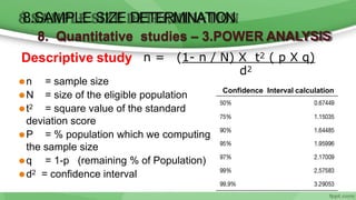 ⚫n = sample size
⚫N = size of the eligible population
⚫t2 = square value of the standard
deviation score
⚫P = % population which we computing
the sample size
⚫q = 1-p (remaining % of Population)
⚫d2 = confidence interval
n = (1- n / N) X t2 ( p X q)
Descriptive study
8.SAMPLE SIZE DETERMINATION
8. Quantitative studies – 3.POWER ANALYSIS
d2
Confidence Interval calculation
 
