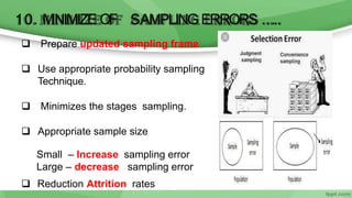 10. M
INIMIZE OF SAMPLING ERRORS …..
 Prepare updated sampling frame
 Use appropriate probability sampling
Technique.
 Minimizes the stages sampling.
 Appropriate sample size
Small – Increase sampling error
Large – decrease sampling error
 Reduction Attrition rates
 