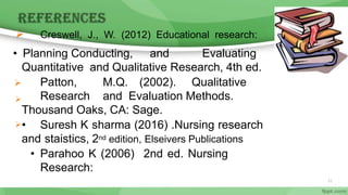 • Planning Conducting, and Evaluating
Quantitative and Qualitative Research, 4th ed.
 Patton, M.Q. (2002). Qualitative
Research and Evaluation Methods.
Thousand Oaks, CA: Sage.
• Suresh K sharma (2016) .Nursing research
and staistics, 2nd edition, Elseivers Publications
• Parahoo K (2006) 2nd ed. Nursing
Research:
 Creswell, J., W. (2012) Educational research:


51
 