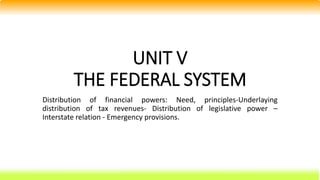 UNIT V
THE FEDERAL SYSTEM
Distribution of financial powers: Need, principles-Underlaying
distribution of tax revenues- Distribution of legislative power –
Interstate relation - Emergency provisions.
 