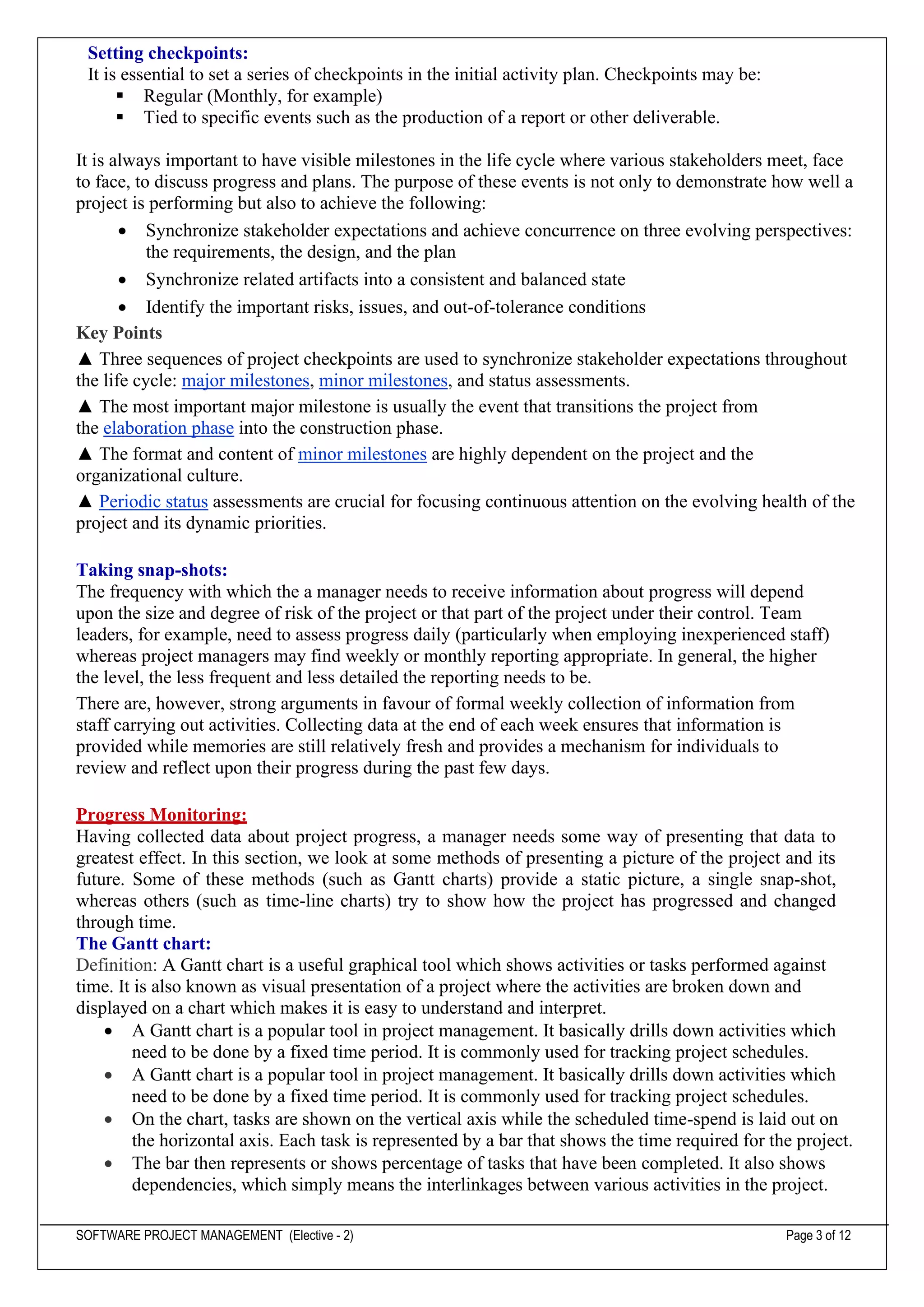 SOFTWARE PROJECT MANAGEMENT (Elective - 2) Page 3 of 12
Setting checkpoints:
It is essential to set a series of checkpoints in the initial activity plan. Checkpoints may be:
▪ Regular (Monthly, for example)
▪ Tied to specific events such as the production of a report or other deliverable.
It is always important to have visible milestones in the life cycle where various stakeholders meet, face
to face, to discuss progress and plans. The purpose of these events is not only to demonstrate how well a
project is performing but also to achieve the following:
• Synchronize stakeholder expectations and achieve concurrence on three evolving perspectives:
the requirements, the design, and the plan
• Synchronize related artifacts into a consistent and balanced state
• Identify the important risks, issues, and out-of-tolerance conditions
Key Points
▲ Three sequences of project checkpoints are used to synchronize stakeholder expectations throughout
the life cycle: major milestones, minor milestones, and status assessments.
▲ The most important major milestone is usually the event that transitions the project from
the elaboration phase into the construction phase.
▲ The format and content of minor milestones are highly dependent on the project and the
organizational culture.
▲ Periodic status assessments are crucial for focusing continuous attention on the evolving health of the
project and its dynamic priorities.
Taking snap-shots:
The frequency with which the a manager needs to receive information about progress will depend
upon the size and degree of risk of the project or that part of the project under their control. Team
leaders, for example, need to assess progress daily (particularly when employing inexperienced staff)
whereas project managers may find weekly or monthly reporting appropriate. In general, the higher
the level, the less frequent and less detailed the reporting needs to be.
There are, however, strong arguments in favour of formal weekly collection of information from
staff carrying out activities. Collecting data at the end of each week ensures that information is
provided while memories are still relatively fresh and provides a mechanism for individuals to
review and reflect upon their progress during the past few days.
Progress Monitoring:
Having collected data about project progress, a manager needs some way of presenting that data to
greatest effect. In this section, we look at some methods of presenting a picture of the project and its
future. Some of these methods (such as Gantt charts) provide a static picture, a single snap-shot,
whereas others (such as time-line charts) try to show how the project has progressed and changed
through time.
The Gantt chart:
Definition: A Gantt chart is a useful graphical tool which shows activities or tasks performed against
time. It is also known as visual presentation of a project where the activities are broken down and
displayed on a chart which makes it is easy to understand and interpret.
• A Gantt chart is a popular tool in project management. It basically drills down activities which
need to be done by a fixed time period. It is commonly used for tracking project schedules.
• A Gantt chart is a popular tool in project management. It basically drills down activities which
need to be done by a fixed time period. It is commonly used for tracking project schedules.
• On the chart, tasks are shown on the vertical axis while the scheduled time-spend is laid out on
the horizontal axis. Each task is represented by a bar that shows the time required for the project.
• The bar then represents or shows percentage of tasks that have been completed. It also shows
dependencies, which simply means the interlinkages between various activities in the project.
 