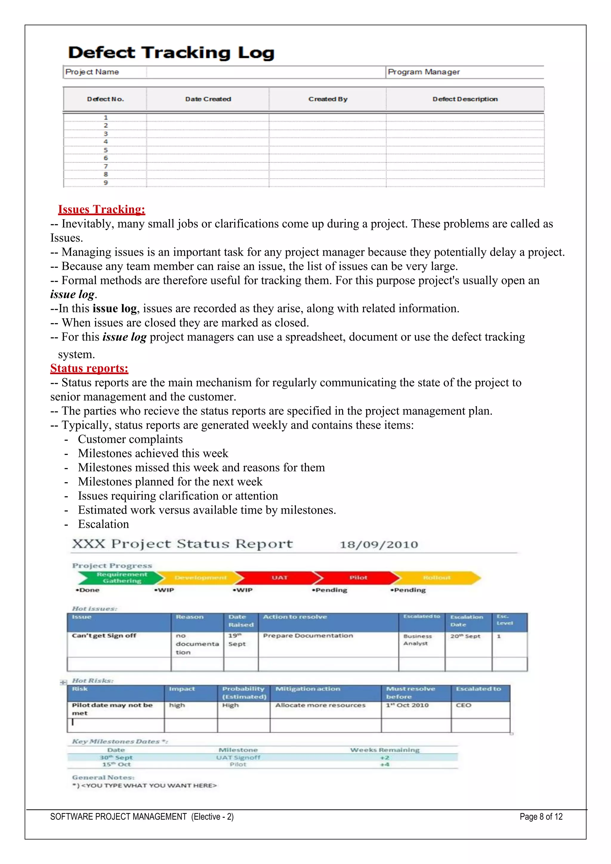 SOFTWARE PROJECT MANAGEMENT (Elective - 2) Page 8 of 12
Issues Tracking:
-- Inevitably, many small jobs or clarifications come up during a project. These problems are called as
Issues.
-- Managing issues is an important task for any project manager because they potentially delay a project.
-- Because any team member can raise an issue, the list of issues can be very large.
-- Formal methods are therefore useful for tracking them. For this purpose project's usually open an
issue log.
--In this issue log, issues are recorded as they arise, along with related information.
-- When issues are closed they are marked as closed.
-- For this issue log project managers can use a spreadsheet, document or use the defect tracking
system.
Status reports:
-- Status reports are the main mechanism for regularly communicating the state of the project to
senior management and the customer.
-- The parties who recieve the status reports are specified in the project management plan.
-- Typically, status reports are generated weekly and contains these items:
- Customer complaints
- Milestones achieved this week
- Milestones missed this week and reasons for them
- Milestones planned for the next week
- Issues requiring clarification or attention
- Estimated work versus available time by milestones.
- Escalation
 