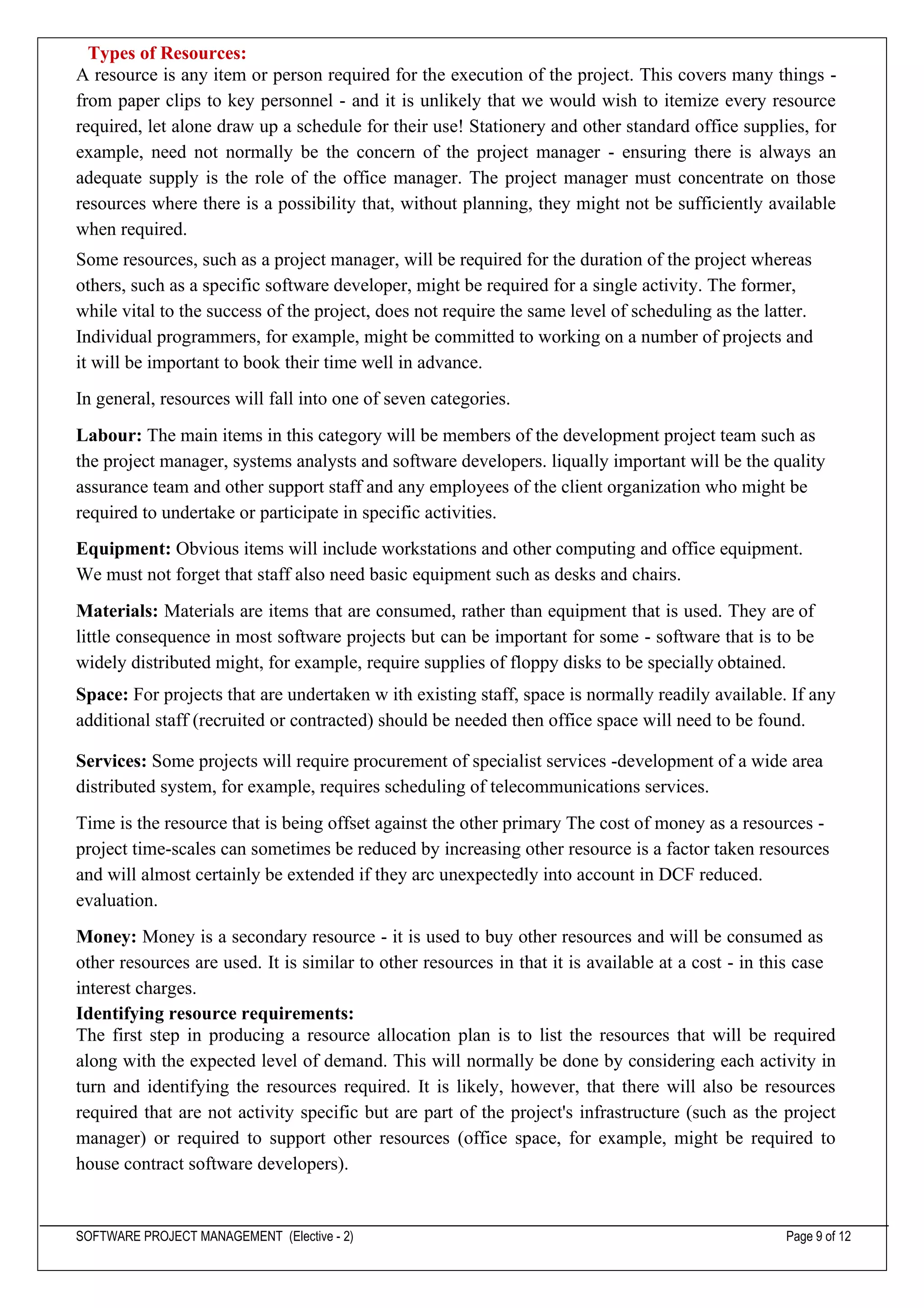 SOFTWARE PROJECT MANAGEMENT (Elective - 2) Page 9 of 12
Types of Resources:
A resource is any item or person required for the execution of the project. This covers many things -
from paper clips to key personnel - and it is unlikely that we would wish to itemize every resource
required, let alone draw up a schedule for their use! Stationery and other standard office supplies, for
example, need not normally be the concern of the project manager - ensuring there is always an
adequate supply is the role of the office manager. The project manager must concentrate on those
resources where there is a possibility that, without planning, they might not be sufficiently available
when required.
Some resources, such as a project manager, will be required for the duration of the project whereas
others, such as a specific software developer, might be required for a single activity. The former,
while vital to the success of the project, does not require the same level of scheduling as the latter.
Individual programmers, for example, might be committed to working on a number of projects and
it will be important to book their time well in advance.
In general, resources will fall into one of seven categories.
Labour: The main items in this category will be members of the development project team such as
the project manager, systems analysts and software developers. liqually important will be the quality
assurance team and other support staff and any employees of the client organization who might be
required to undertake or participate in specific activities.
Equipment: Obvious items will include workstations and other computing and office equipment.
We must not forget that staff also need basic equipment such as desks and chairs.
Materials: Materials are items that are consumed, rather than equipment that is used. They are of
little consequence in most software projects but can be important for some - software that is to be
widely distributed might, for example, require supplies of floppy disks to be specially obtained.
Space: For projects that are undertaken w ith existing staff, space is normally readily available. If any
additional staff (recruited or contracted) should be needed then office space will need to be found.
Services: Some projects will require procurement of specialist services -development of a wide area
distributed system, for example, requires scheduling of telecommunications services.
Time is the resource that is being offset against the other primary The cost of money as a resources -
project time-scales can sometimes be reduced by increasing other resource is a factor taken resources
and will almost certainly be extended if they arc unexpectedly into account in DCF reduced.
evaluation.
Money: Money is a secondary resource - it is used to buy other resources and will be consumed as
other resources are used. It is similar to other resources in that it is available at a cost - in this case
interest charges.
Identifying resource requirements:
The first step in producing a resource allocation plan is to list the resources that will be required
along with the expected level of demand. This will normally be done by considering each activity in
turn and identifying the resources required. It is likely, however, that there will also be resources
required that are not activity specific but are part of the project's infrastructure (such as the project
manager) or required to support other resources (office space, for example, might be required to
house contract software developers).
 