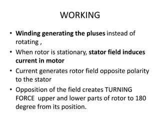 WORKING
• Winding generating the pluses instead of
rotating ,
• When rotor is stationary, stator field induces
current in motor
• Current generates rotor field opposite polarity
to the stator
• Opposition of the field creates TURNING
FORCE upper and lower parts of rotor to 180
degree from its position.
 