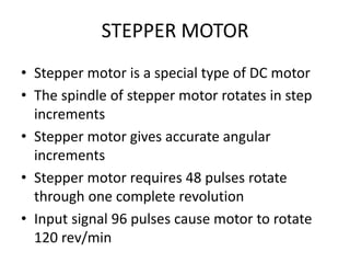 STEPPER MOTOR
• Stepper motor is a special type of DC motor
• The spindle of stepper motor rotates in step
increments
• Stepper motor gives accurate angular
increments
• Stepper motor requires 48 pulses rotate
through one complete revolution
• Input signal 96 pulses cause motor to rotate
120 rev/min
 