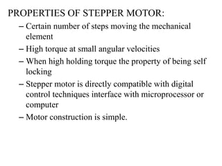 PROPERTIES OF STEPPER MOTOR:
– Certain number of steps moving the mechanical
element
– High torque at small angular velocities
– When high holding torque the property of being self
locking
– Stepper motor is directly compatible with digital
control techniques interface with microprocessor or
computer
– Motor construction is simple.
 