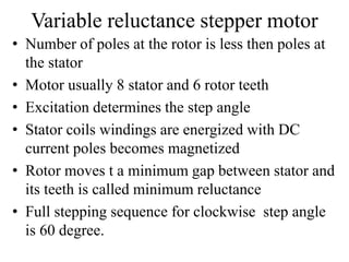 Variable reluctance stepper motor
• Number of poles at the rotor is less then poles at
the stator
• Motor usually 8 stator and 6 rotor teeth
• Excitation determines the step angle
• Stator coils windings are energized with DC
current poles becomes magnetized
• Rotor moves t a minimum gap between stator and
its teeth is called minimum reluctance
• Full stepping sequence for clockwise step angle
is 60 degree.
 