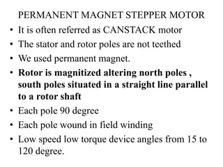 PERMANENT MAGNET STEPPER MOTOR
• It is often referred as CANSTACK motor
• The stator and rotor poles are not teethed
• We used permanent magnet.
• Rotor is magnitized altering north poles ,
south poles situated in a straight line parallel
to a rotor shaft
• Each pole 90 degree
• Each pole wound in field winding
• Low speed low torque device angles from 15 to
120 degree.
 