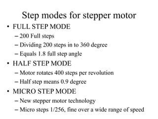 Step modes for stepper motor
• FULL STEP MODE
– 200 Full steps
– Dividing 200 steps in to 360 degree
– Equals 1.8 full step angle
• HALF STEP MODE
– Motor rotates 400 steps per revolution
– Half step means 0.9 degree
• MICRO STEP MODE
– New stepper motor technology
– Micro steps 1/256, fine over a wide range of speed
 
