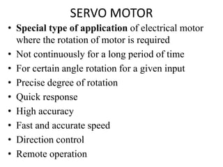 SERVO MOTOR
• Special type of application of electrical motor
where the rotation of motor is required
• Not continuously for a long period of time
• For certain angle rotation for a given input
• Precise degree of rotation
• Quick response
• High accuracy
• Fast and accurate speed
• Direction control
• Remote operation
 