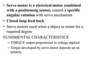• Servo motor is a electrical motor combined
with a positionong sensor, control a specific
angular rotation with servo mechanism
• Closed loop feed back
• Servo motors used when a object to rotate for a
required degree
FUNDMENTAL CHARACTERISTICS
– TORQUE output proportional to voltage applied
– Torque developed by servo motor depends up on
polarity
 