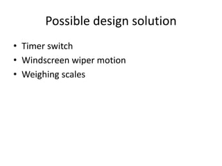 Possible design solution
• Timer switch
• Windscreen wiper motion
• Weighing scales
 