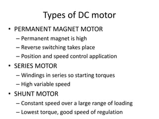 Types of DC motor
• PERMANENT MAGNET MOTOR
– Permanent magnet is high
– Reverse switching takes place
– Position and speed control application
• SERIES MOTOR
– Windings in series so starting torques
– High variable speed
• SHUNT MOTOR
– Constant speed over a large range of loading
– Lowest torque, good speed of regulation
 