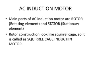 AC INDUCTION MOTOR
• Main parts of AC induction motor are ROTOR
(Rotating element) and STATOR (Stationary
element)
• Rotor construction look like squirrel cage, so it
is called as SQUIRREL CAGE INDUCTIIN
MOTOR.
 