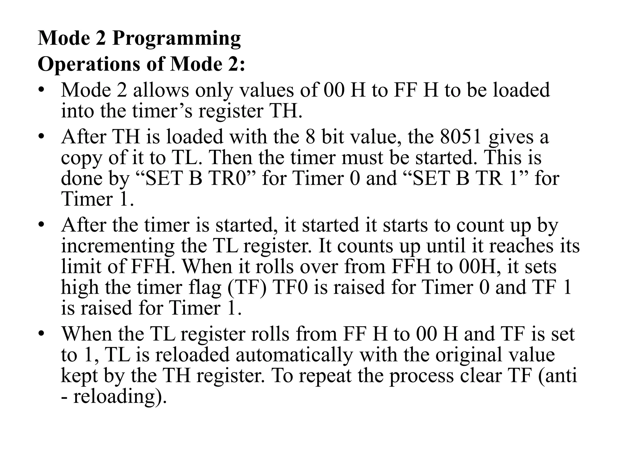 Mode 2 Programming
Operations of Mode 2:
• Mode 2 allows only values of 00 H to FF H to be loaded
into the timer’s register TH.
• After TH is loaded with the 8 bit value, the 8051 gives a
copy of it to TL. Then the timer must be started. This is
done by “SET B TR0” for Timer 0 and “SET B TR 1” for
Timer 1.
• After the timer is started, it started it starts to count up by
incrementing the TL register. It counts up until it reaches its
limit of FFH. When it rolls over from FFH to 00H, it sets
high the timer flag (TF) TF0 is raised for Timer 0 and TF 1
is raised for Timer 1.
• When the TL register rolls from FF H to 00 H and TF is set
to 1, TL is reloaded automatically with the original value
kept by the TH register. To repeat the process clear TF (anti
- reloading).
 