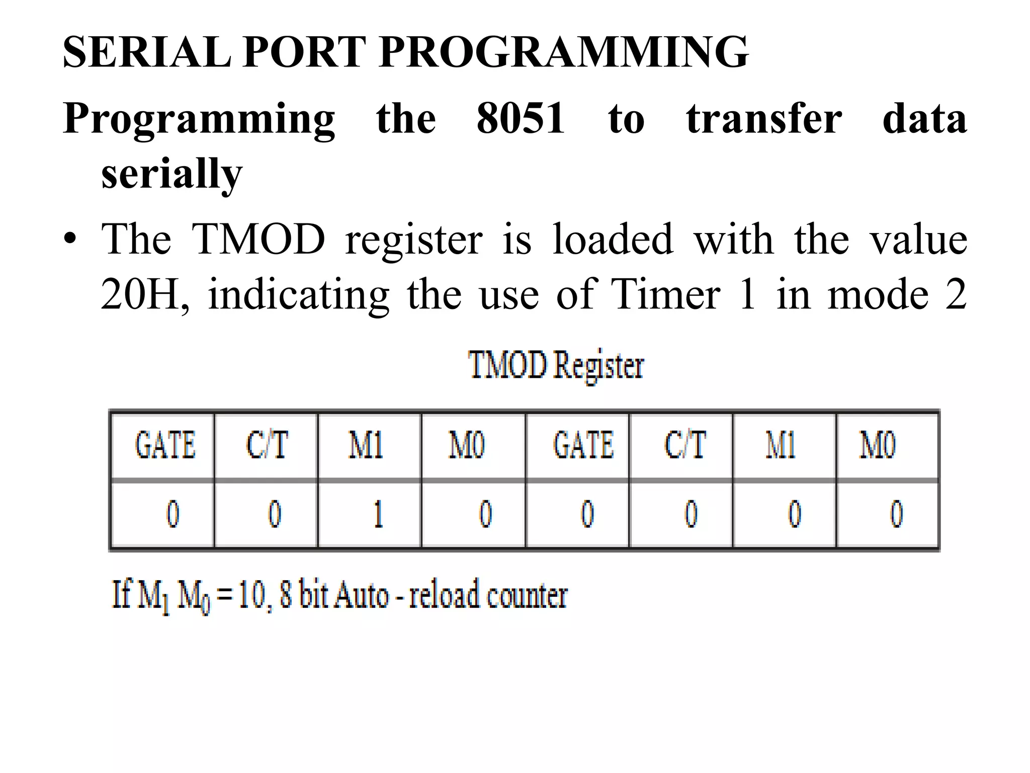 SERIAL PORT PROGRAMMING
Programming the 8051 to transfer data
serially
• The TMOD register is loaded with the value
20H, indicating the use of Timer 1 in mode 2
(8 bit auto - reload) to set the baud rate.
 