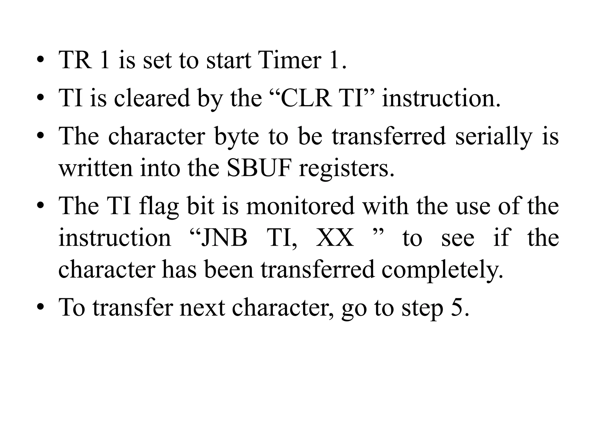 • TR 1 is set to start Timer 1.
• TI is cleared by the “CLR TI” instruction.
• The character byte to be transferred serially is
written into the SBUF registers.
• The TI flag bit is monitored with the use of the
instruction “JNB TI, XX ” to see if the
character has been transferred completely.
• To transfer next character, go to step 5.
 