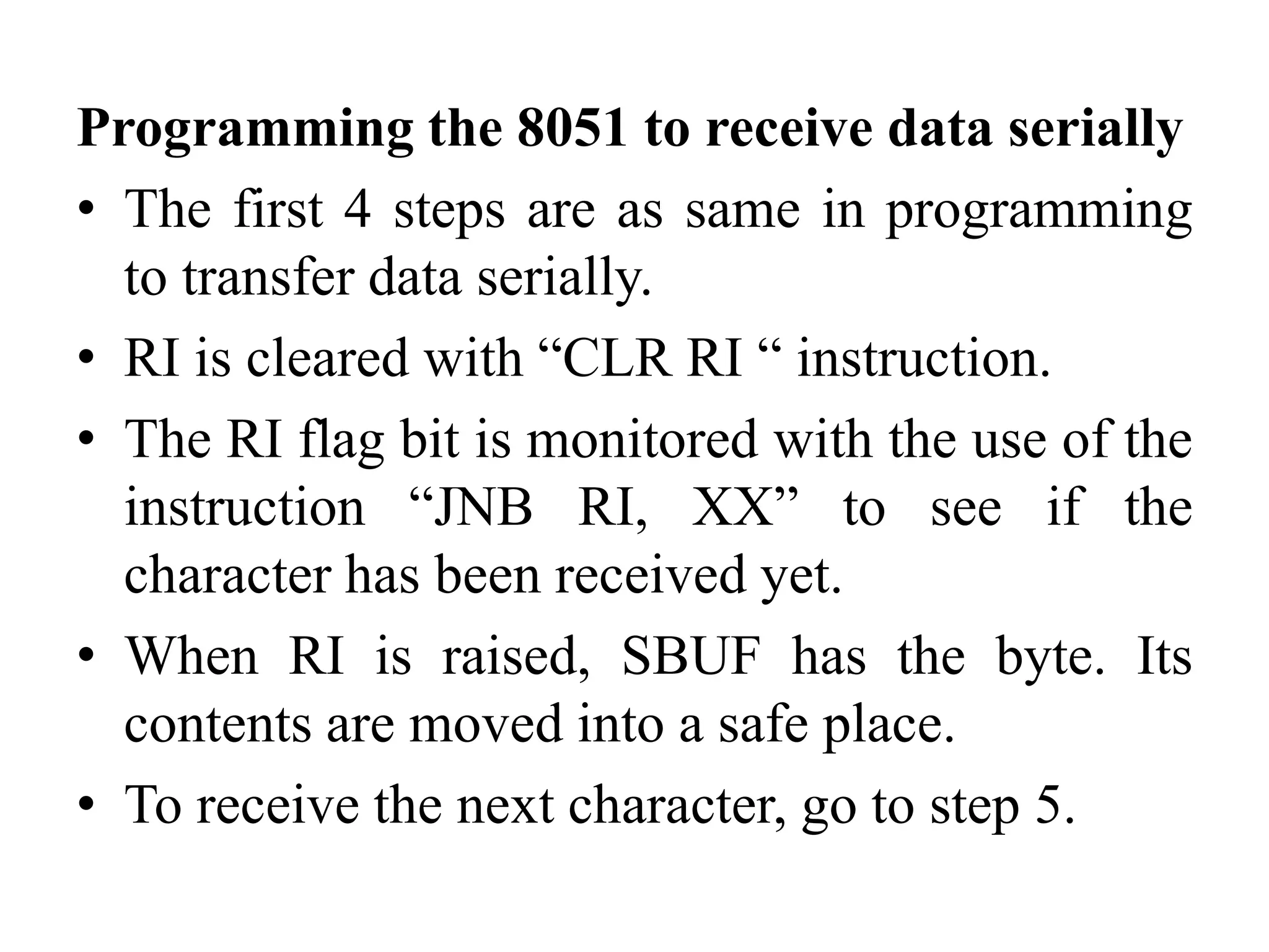 Programming the 8051 to receive data serially
• The first 4 steps are as same in programming
to transfer data serially.
• RI is cleared with “CLR RI “ instruction.
• The RI flag bit is monitored with the use of the
instruction “JNB RI, XX” to see if the
character has been received yet.
• When RI is raised, SBUF has the byte. Its
contents are moved into a safe place.
• To receive the next character, go to step 5.
 