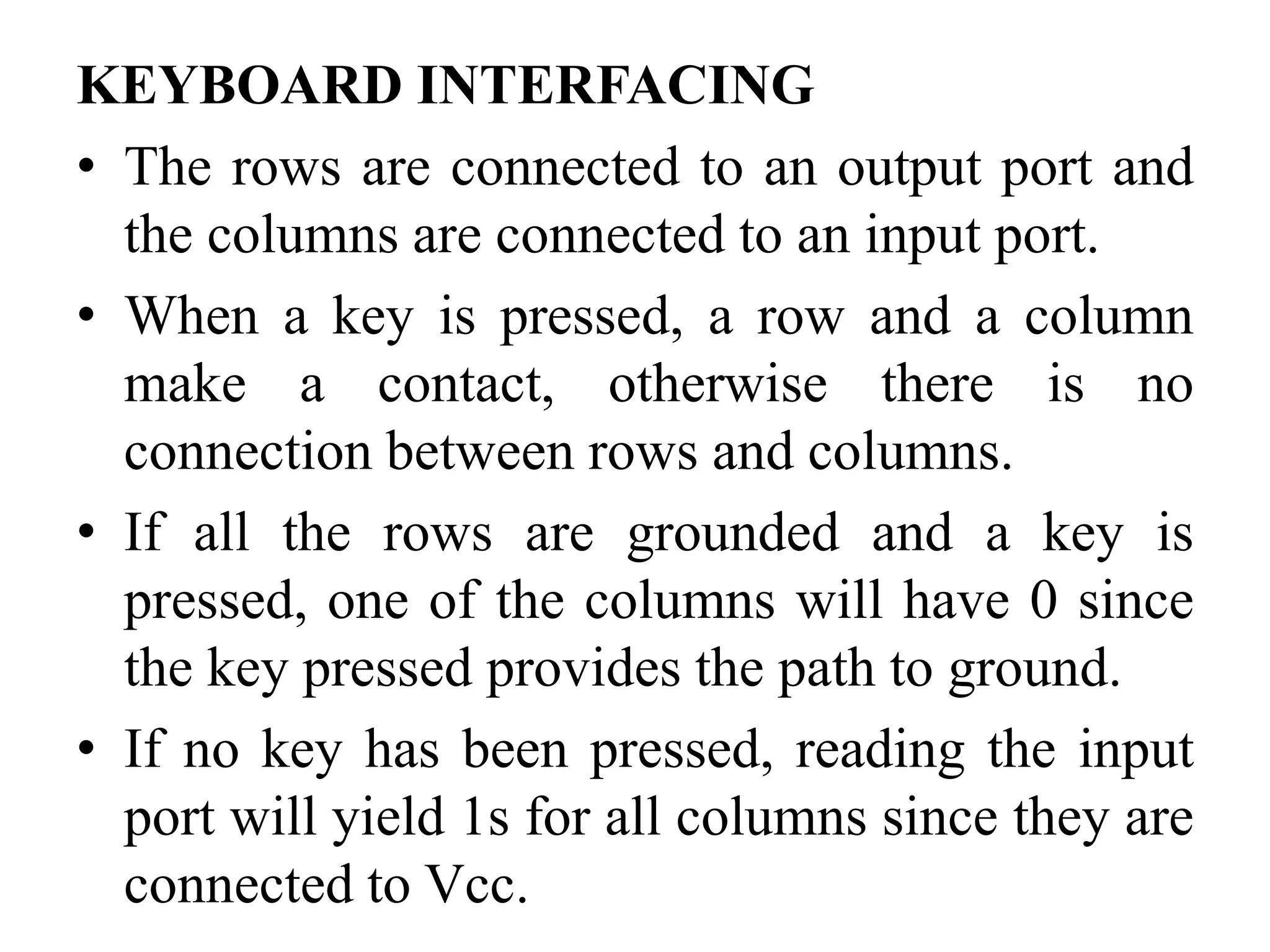 KEYBOARD INTERFACING
• The rows are connected to an output port and
the columns are connected to an input port.
• When a key is pressed, a row and a column
make a contact, otherwise there is no
connection between rows and columns.
• If all the rows are grounded and a key is
pressed, one of the columns will have 0 since
the key pressed provides the path to ground.
• If no key has been pressed, reading the input
port will yield 1s for all columns since they are
connected to Vcc.
 