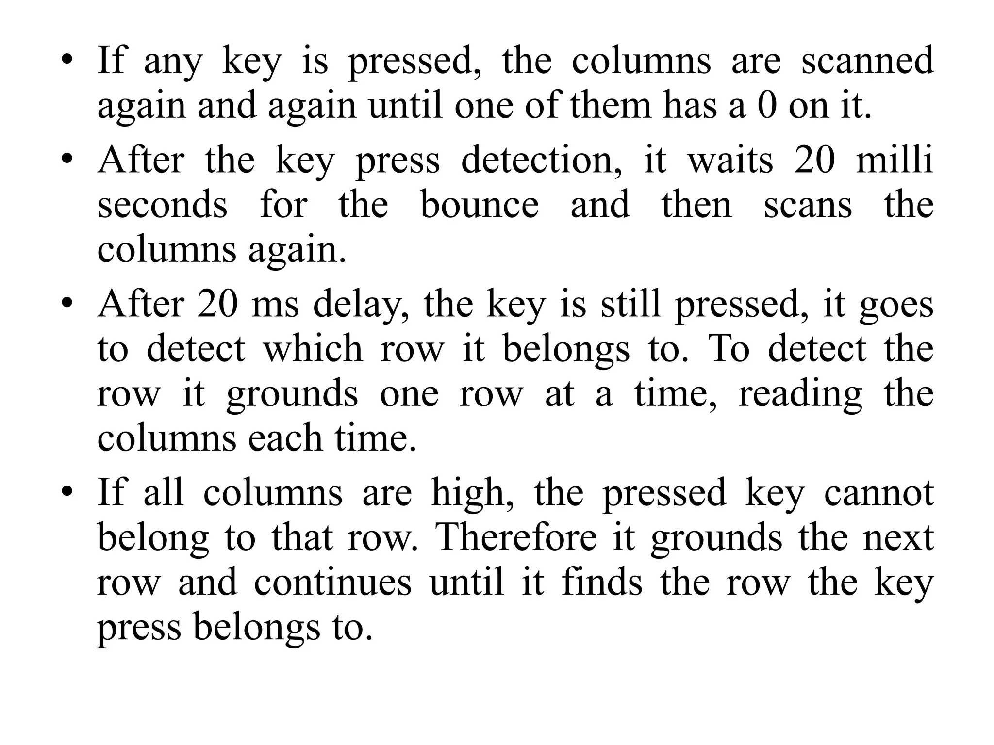 • If any key is pressed, the columns are scanned
again and again until one of them has a 0 on it.
• After the key press detection, it waits 20 milli
seconds for the bounce and then scans the
columns again.
• After 20 ms delay, the key is still pressed, it goes
to detect which row it belongs to. To detect the
row it grounds one row at a time, reading the
columns each time.
• If all columns are high, the pressed key cannot
belong to that row. Therefore it grounds the next
row and continues until it finds the row the key
press belongs to.
 