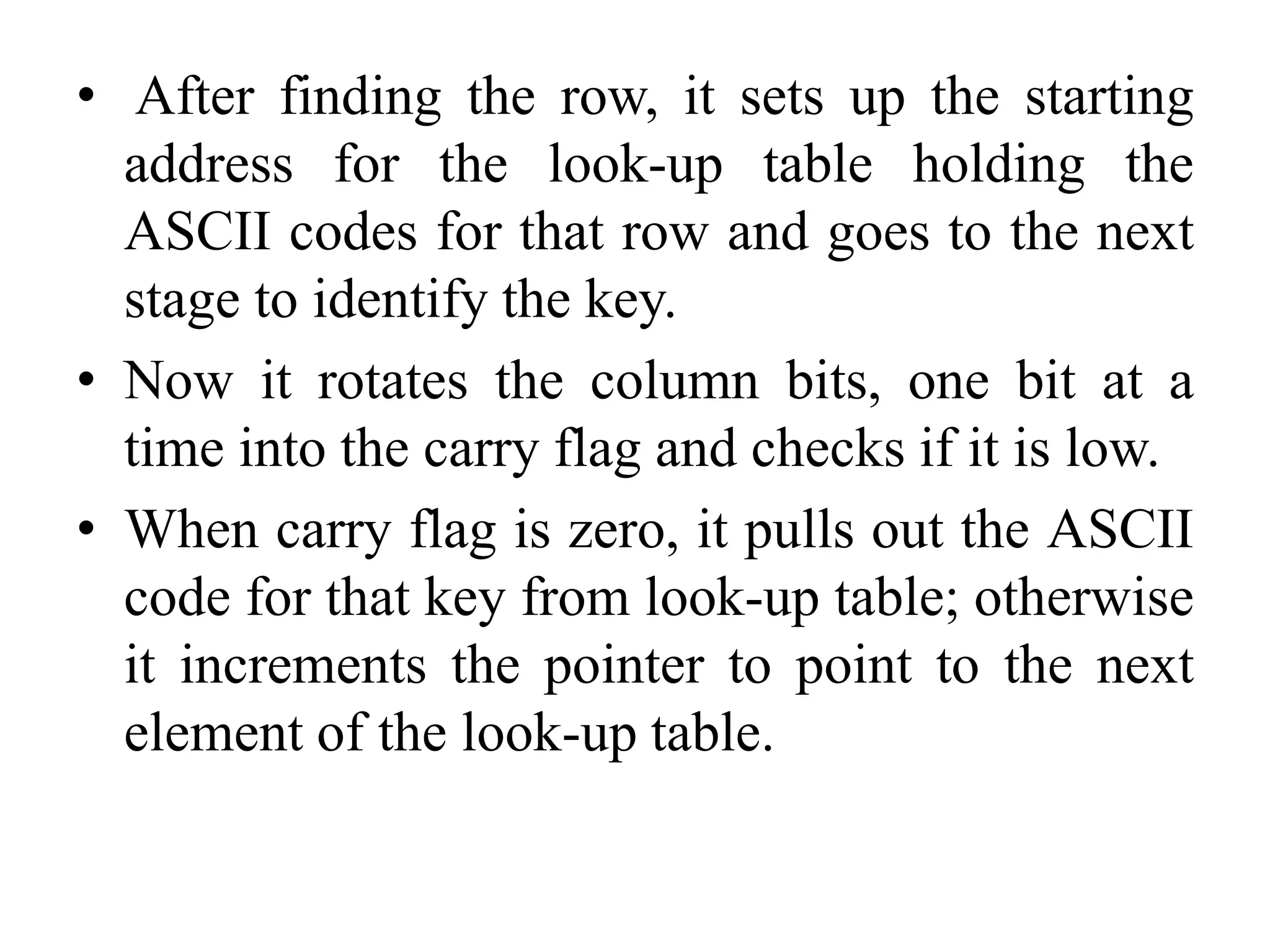 • After finding the row, it sets up the starting
address for the look-up table holding the
ASCII codes for that row and goes to the next
stage to identify the key.
• Now it rotates the column bits, one bit at a
time into the carry flag and checks if it is low.
• When carry flag is zero, it pulls out the ASCII
code for that key from look-up table; otherwise
it increments the pointer to point to the next
element of the look-up table.
 