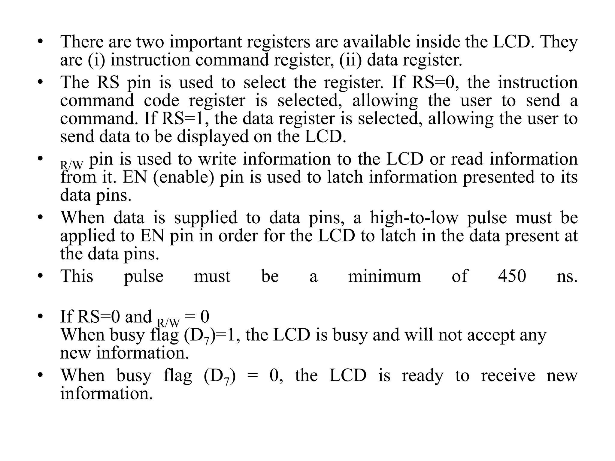 • There are two important registers are available inside the LCD. They
are (i) instruction command register, (ii) data register.
• The RS pin is used to select the register. If RS=0, the instruction
command code register is selected, allowing the user to send a
command. If RS=1, the data register is selected, allowing the user to
send data to be displayed on the LCD.
• R/W pin is used to write information to the LCD or read information
from it. EN (enable) pin is used to latch information presented to its
data pins.
• When data is supplied to data pins, a high-to-low pulse must be
applied to EN pin in order for the LCD to latch in the data present at
the data pins.
• This pulse must be a minimum of 450 ns.
• If RS=0 and R/W = 0
When busy flag (D7)=1, the LCD is busy and will not accept any
new information.
• When busy flag (D7) = 0, the LCD is ready to receive new
information.
 