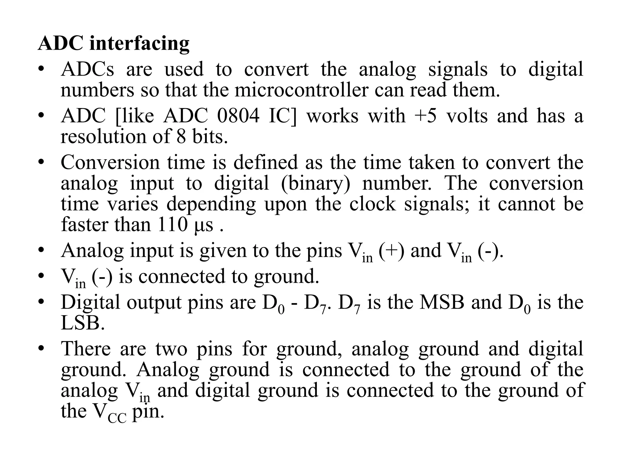 ADC interfacing
• ADCs are used to convert the analog signals to digital
numbers so that the microcontroller can read them.
• ADC [like ADC 0804 IC] works with +5 volts and has a
resolution of 8 bits.
• Conversion time is defined as the time taken to convert the
analog input to digital (binary) number. The conversion
time varies depending upon the clock signals; it cannot be
faster than 110 μs .
• Analog input is given to the pins Vin (+) and Vin (-).
• Vin (-) is connected to ground.
• Digital output pins are D0 - D7. D7 is the MSB and D0 is the
LSB.
• There are two pins for ground, analog ground and digital
ground. Analog ground is connected to the ground of the
analog Vin and digital ground is connected to the ground of
the VCC pin.
 