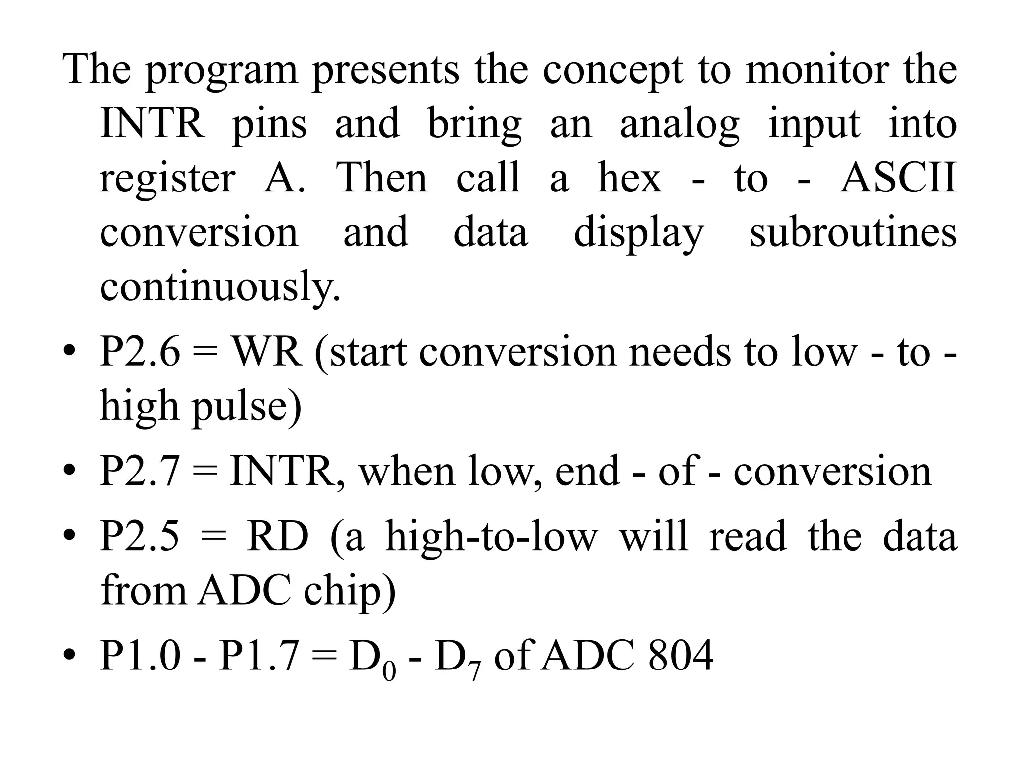 The program presents the concept to monitor the
INTR pins and bring an analog input into
register A. Then call a hex - to - ASCII
conversion and data display subroutines
continuously.
• P2.6 = WR (start conversion needs to low - to -
high pulse)
• P2.7 = INTR, when low, end - of - conversion
• P2.5 = RD (a high-to-low will read the data
from ADC chip)
• P1.0 - P1.7 = D0 - D7 of ADC 804
 