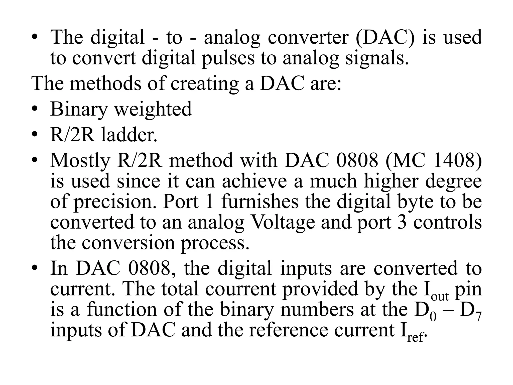 • The digital - to - analog converter (DAC) is used
to convert digital pulses to analog signals.
The methods of creating a DAC are:
• Binary weighted
• R/2R ladder.
• Mostly R/2R method with DAC 0808 (MC 1408)
is used since it can achieve a much higher degree
of precision. Port 1 furnishes the digital byte to be
converted to an analog Voltage and port 3 controls
the conversion process.
• In DAC 0808, the digital inputs are converted to
current. The total courrent provided by the Iout pin
is a function of the binary numbers at the D0 – D7
inputs of DAC and the reference current Iref.
 