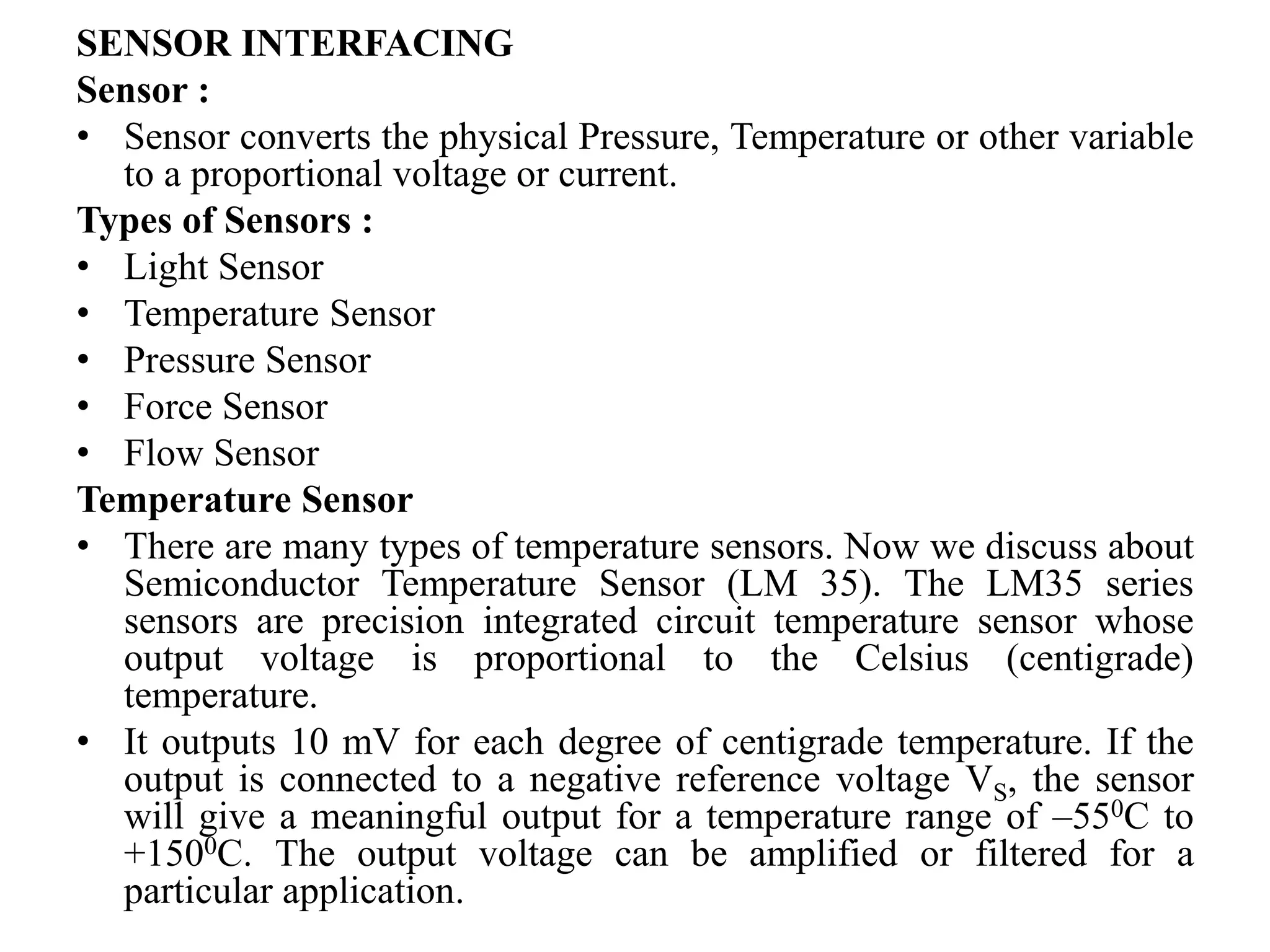 SENSOR INTERFACING
Sensor :
• Sensor converts the physical Pressure, Temperature or other variable
to a proportional voltage or current.
Types of Sensors :
• Light Sensor
• Temperature Sensor
• Pressure Sensor
• Force Sensor
• Flow Sensor
Temperature Sensor
• There are many types of temperature sensors. Now we discuss about
Semiconductor Temperature Sensor (LM 35). The LM35 series
sensors are precision integrated circuit temperature sensor whose
output voltage is proportional to the Celsius (centigrade)
temperature.
• It outputs 10 mV for each degree of centigrade temperature. If the
output is connected to a negative reference voltage VS, the sensor
will give a meaningful output for a temperature range of –550C to
+1500C. The output voltage can be amplified or filtered for a
particular application.
 