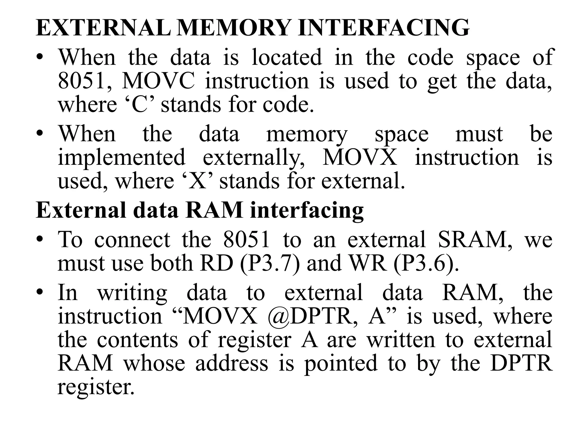 EXTERNAL MEMORY INTERFACING
• When the data is located in the code space of
8051, MOVC instruction is used to get the data,
where ‘C’ stands for code.
• When the data memory space must be
implemented externally, MOVX instruction is
used, where ‘X’ stands for external.
External data RAM interfacing
• To connect the 8051 to an external SRAM, we
must use both RD (P3.7) and WR (P3.6).
• In writing data to external data RAM, the
instruction “MOVX @DPTR, A” is used, where
the contents of register A are written to external
RAM whose address is pointed to by the DPTR
register.
 