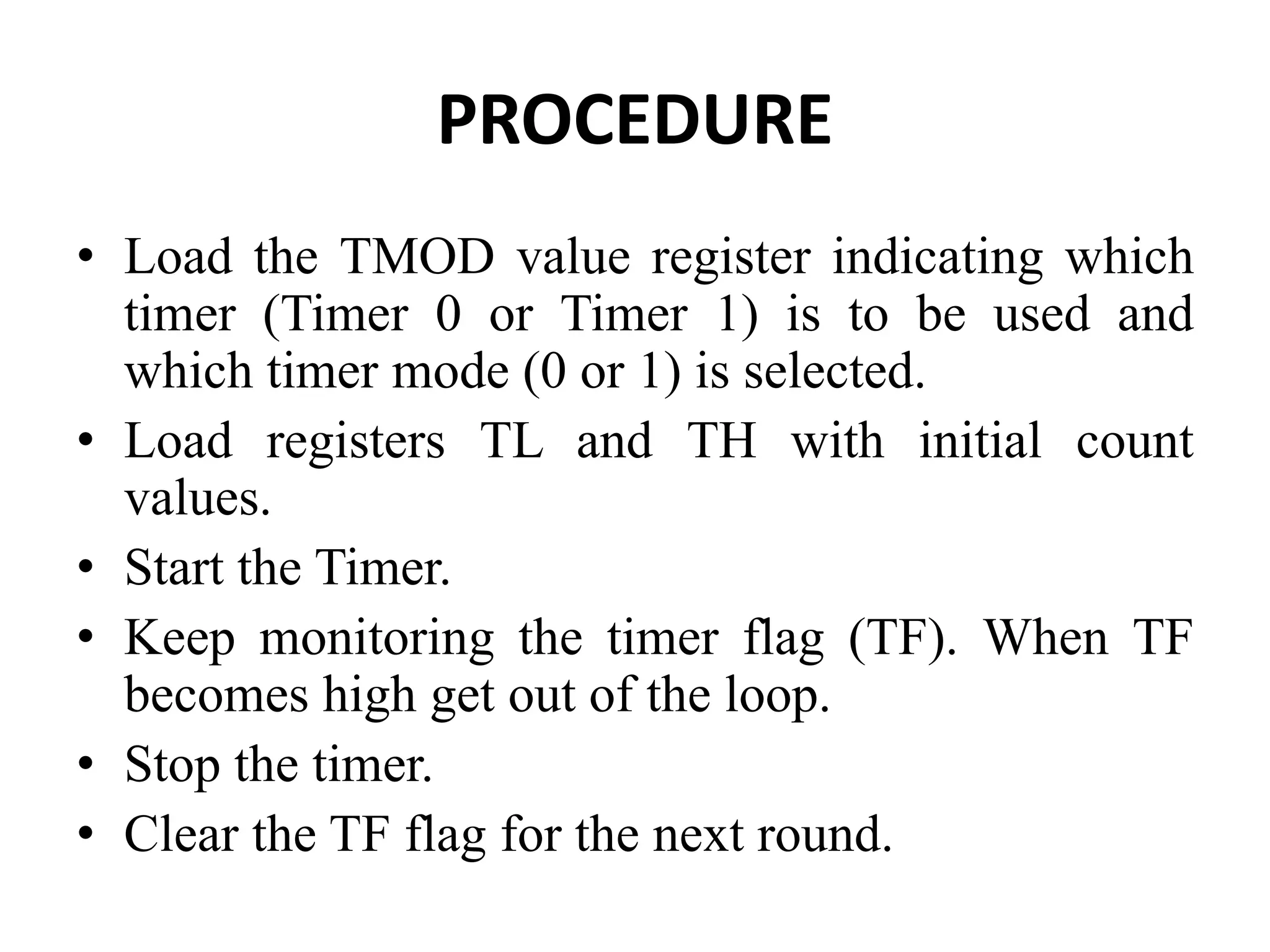 PROCEDURE
• Load the TMOD value register indicating which
timer (Timer 0 or Timer 1) is to be used and
which timer mode (0 or 1) is selected.
• Load registers TL and TH with initial count
values.
• Start the Timer.
• Keep monitoring the timer flag (TF). When TF
becomes high get out of the loop.
• Stop the timer.
• Clear the TF flag for the next round.
 