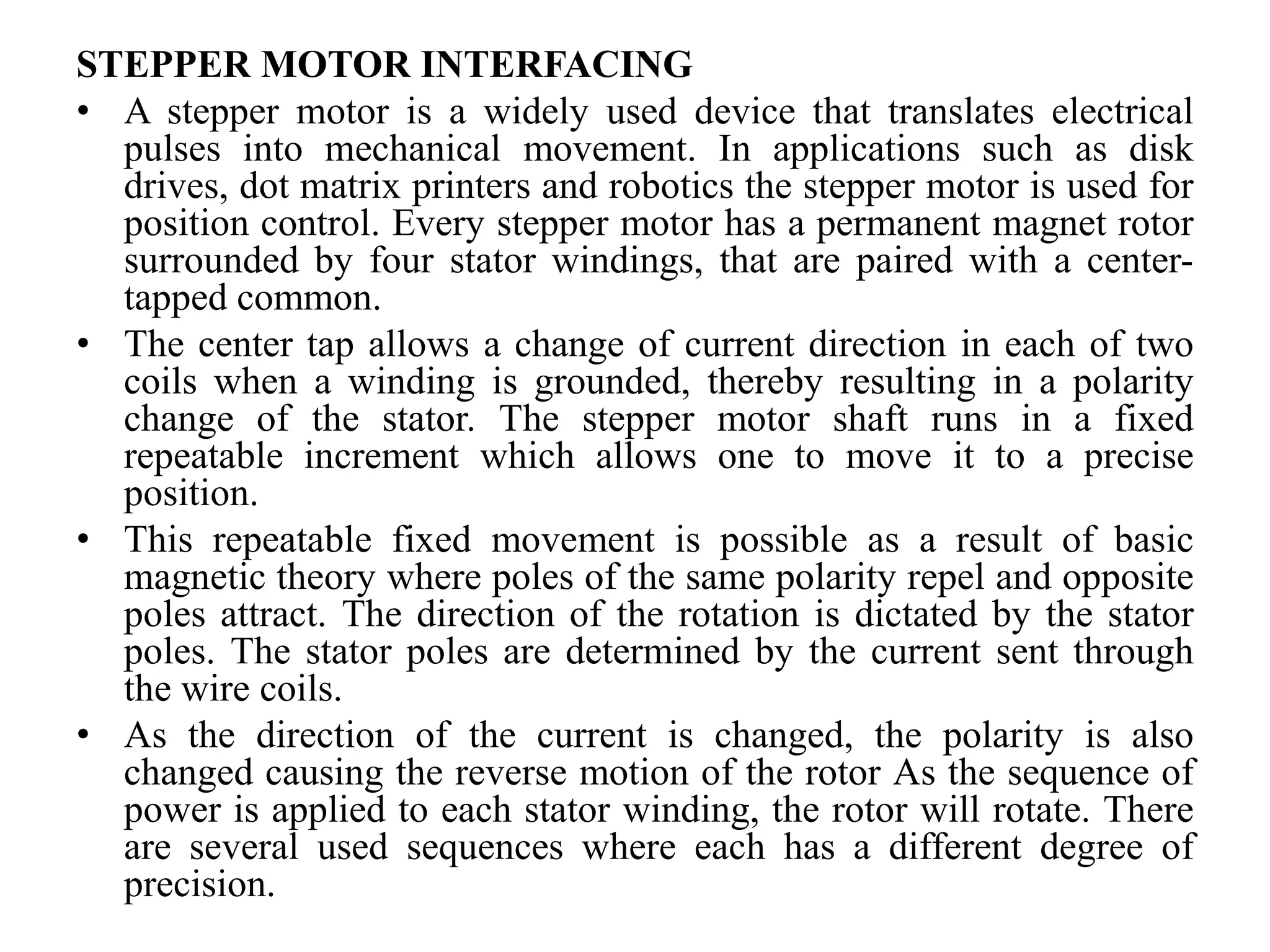 STEPPER MOTOR INTERFACING
• A stepper motor is a widely used device that translates electrical
pulses into mechanical movement. In applications such as disk
drives, dot matrix printers and robotics the stepper motor is used for
position control. Every stepper motor has a permanent magnet rotor
surrounded by four stator windings, that are paired with a center-
tapped common.
• The center tap allows a change of current direction in each of two
coils when a winding is grounded, thereby resulting in a polarity
change of the stator. The stepper motor shaft runs in a fixed
repeatable increment which allows one to move it to a precise
position.
• This repeatable fixed movement is possible as a result of basic
magnetic theory where poles of the same polarity repel and opposite
poles attract. The direction of the rotation is dictated by the stator
poles. The stator poles are determined by the current sent through
the wire coils.
• As the direction of the current is changed, the polarity is also
changed causing the reverse motion of the rotor As the sequence of
power is applied to each stator winding, the rotor will rotate. There
are several used sequences where each has a different degree of
precision.
 