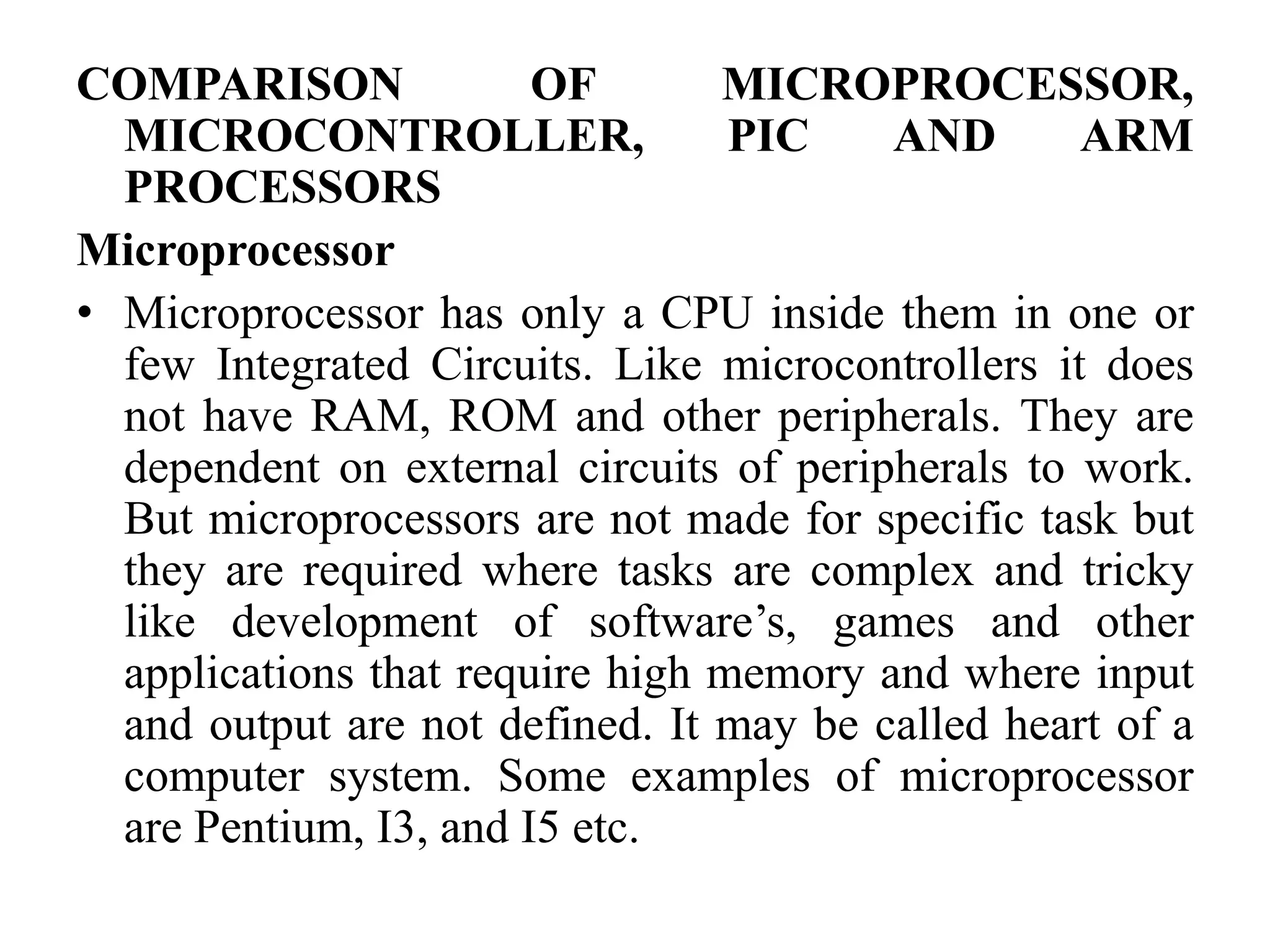 COMPARISON OF MICROPROCESSOR,
MICROCONTROLLER, PIC AND ARM
PROCESSORS
Microprocessor
• Microprocessor has only a CPU inside them in one or
few Integrated Circuits. Like microcontrollers it does
not have RAM, ROM and other peripherals. They are
dependent on external circuits of peripherals to work.
But microprocessors are not made for specific task but
they are required where tasks are complex and tricky
like development of software’s, games and other
applications that require high memory and where input
and output are not defined. It may be called heart of a
computer system. Some examples of microprocessor
are Pentium, I3, and I5 etc.
 