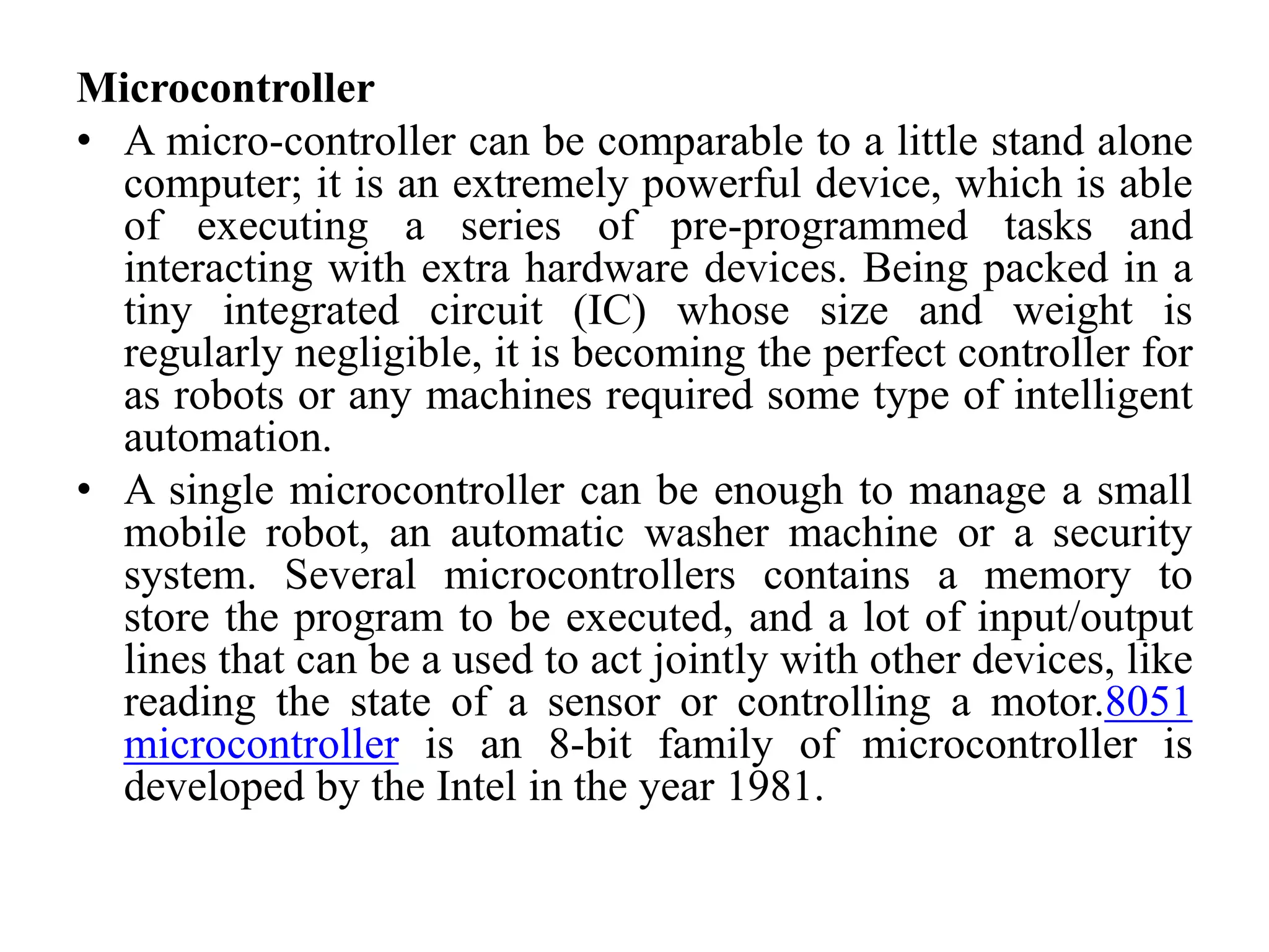 Microcontroller
• A micro-controller can be comparable to a little stand alone
computer; it is an extremely powerful device, which is able
of executing a series of pre-programmed tasks and
interacting with extra hardware devices. Being packed in a
tiny integrated circuit (IC) whose size and weight is
regularly negligible, it is becoming the perfect controller for
as robots or any machines required some type of intelligent
automation.
• A single microcontroller can be enough to manage a small
mobile robot, an automatic washer machine or a security
system. Several microcontrollers contains a memory to
store the program to be executed, and a lot of input/output
lines that can be a used to act jointly with other devices, like
reading the state of a sensor or controlling a motor.8051
microcontroller is an 8-bit family of microcontroller is
developed by the Intel in the year 1981.
 