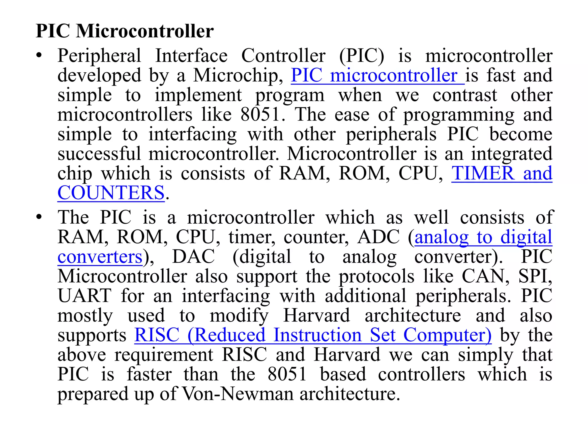 PIC Microcontroller
• Peripheral Interface Controller (PIC) is microcontroller
developed by a Microchip, PIC microcontroller is fast and
simple to implement program when we contrast other
microcontrollers like 8051. The ease of programming and
simple to interfacing with other peripherals PIC become
successful microcontroller. Microcontroller is an integrated
chip which is consists of RAM, ROM, CPU, TIMER and
COUNTERS.
• The PIC is a microcontroller which as well consists of
RAM, ROM, CPU, timer, counter, ADC (analog to digital
converters), DAC (digital to analog converter). PIC
Microcontroller also support the protocols like CAN, SPI,
UART for an interfacing with additional peripherals. PIC
mostly used to modify Harvard architecture and also
supports RISC (Reduced Instruction Set Computer) by the
above requirement RISC and Harvard we can simply that
PIC is faster than the 8051 based controllers which is
prepared up of Von-Newman architecture.
 