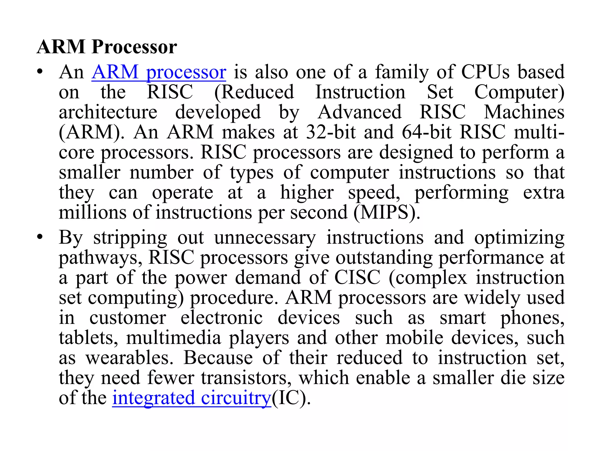 ARM Processor
• An ARM processor is also one of a family of CPUs based
on the RISC (Reduced Instruction Set Computer)
architecture developed by Advanced RISC Machines
(ARM). An ARM makes at 32-bit and 64-bit RISC multi-
core processors. RISC processors are designed to perform a
smaller number of types of computer instructions so that
they can operate at a higher speed, performing extra
millions of instructions per second (MIPS).
• By stripping out unnecessary instructions and optimizing
pathways, RISC processors give outstanding performance at
a part of the power demand of CISC (complex instruction
set computing) procedure. ARM processors are widely used
in customer electronic devices such as smart phones,
tablets, multimedia players and other mobile devices, such
as wearables. Because of their reduced to instruction set,
they need fewer transistors, which enable a smaller die size
of the integrated circuitry(IC).
 