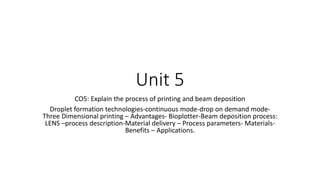 Unit 5
CO5: Explain the process of printing and beam deposition
Droplet formation technologies-continuous mode-drop on demand mode-
Three Dimensional printing – Advantages- Bioplotter-Beam deposition process:
LENS –process description-Material delivery – Process parameters- Materials-
Benefits – Applications.
 