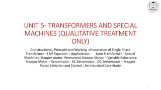 UNIT 5- TRANSFORMERS AND SPECIAL
MACHINES (QUALITATIVE TREATMENT
ONLY)
Constructional, Principle and Working of operation of Single Phase
Transformer - EMF Equation – Applications - Auto Transformer - Special
Machines: Stepper motor- Permanent Stepper Motor – Variable Reluctance
Stepper Motor – Servomotor - AC Servomotor - DC Servomotor – Stepper
Motor Selection and Control : An Industrial Case Study.
1
 