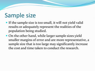 Sample size
 If the sample size is too small, it will not yield valid
results or adequately represent the realities of the
population being studied.
 On the other hand, while larger sample sizes yield
smaller margins of error and are more representative, a
sample size that is too large may significantly increase
the cost and time taken to conduct the research.
 