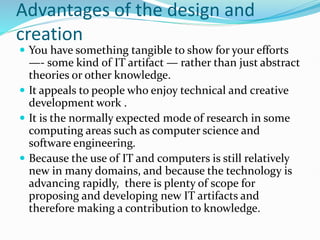 Advantages of the design and
creation
 You have something tangible to show for your efforts
—- some kind of IT artifact — rather than just abstract
theories or other knowledge.
 It appeals to people who enjoy technical and creative
development work .
 It is the normally expected mode of research in some
computing areas such as computer science and
software engineering.
 Because the use of IT and computers is still relatively
new in many domains, and because the technology is
advancing rapidly, there is plenty of scope for
proposing and developing new IT artifacts and
therefore making a contribution to knowledge.
 
