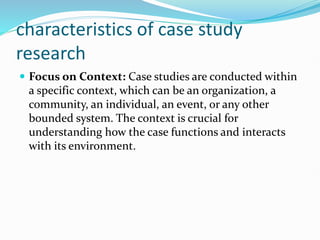 characteristics of case study
research
 Focus on Context: Case studies are conducted within
a specific context, which can be an organization, a
community, an individual, an event, or any other
bounded system. The context is crucial for
understanding how the case functions and interacts
with its environment.
 