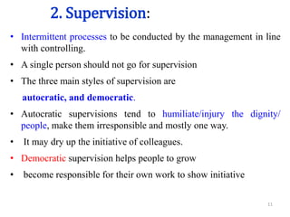 2. Supervision:
• Intermittent processes to be conducted by the management in line
with controlling.
• A single person should not go for supervision
• The three main styles of supervision are
autocratic, and democratic.
• Autocratic supervisions tend to humiliate/injury the dignity/
people, make them irresponsible and mostly one way.
• It may dry up the initiative of colleagues.
• Democratic supervision helps people to grow
• become responsible for their own work to show initiative
11
 
