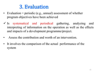 3. Evaluation
• Evaluation = periodic (e.g., annual) assessment of whether
program objectives have been achieved
 Is systematical and periodical gathering, analyzing and
interpreting of information on the operation as well as the effects
and impacts of a development programme/project.
• Assess the contribution and worth of an intervention.
• It involves the comparison of the actual performance of the
system
12
 