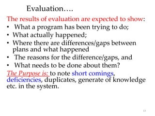 Evaluation….
The results of evaluation are expected to show:
• What a program has been trying to do;
• What actually happened;
• Where there are differences/gaps between
plans and what happened
• The reasons for the difference/gaps, and
• What needs to be done about them?
The Purpose is: to note short comings,
deficiencies, duplicates, generate of knowledge
etc. in the system.
13
 