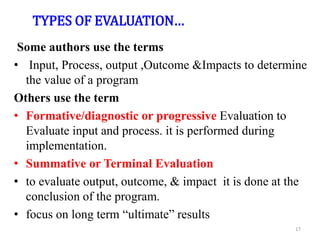TYPES OF EVALUATION…
Some authors use the terms
• Input, Process, output ,Outcome &Impacts to determine
the value of a program
Others use the term
• Formative/diagnostic or progressive Evaluation to
Evaluate input and process. it is performed during
implementation.
• Summative or Terminal Evaluation
• to evaluate output, outcome, & impact it is done at the
conclusion of the program.
• focus on long term “ultimate” results
17
 