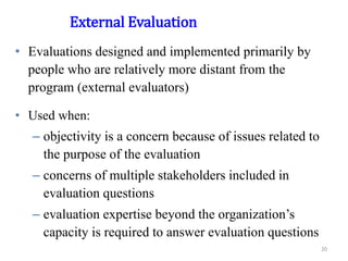 External Evaluation
• Evaluations designed and implemented primarily by
people who are relatively more distant from the
program (external evaluators)
• Used when:
– objectivity is a concern because of issues related to
the purpose of the evaluation
– concerns of multiple stakeholders included in
evaluation questions
– evaluation expertise beyond the organization’s
capacity is required to answer evaluation questions
20
 
