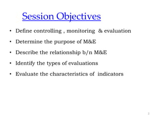 Session Objectives
• Define controlling , monitoring & evaluation
• Determine the purpose of M&E
• Describe the relationship b/n M&E
• Identify the types of evaluations
• Evaluate the characteristics of indicators
2
 