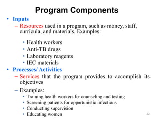 22
Program Components
• Inputs
– Resources used in a program, such as money, staff,
curricula, and materials. Examples:
• Health workers
• Anti-TB drugs
• Laboratory reagents
• IEC materials
• Processes/ Activities
– Services that the program provides to accomplish its
objectives
– Examples:
• Training health workers for counseling and testing
• Screening patients for opportunistic infections
• Conducting supervision
• Educating women
 